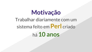 Motivação
Trabalhar diariamente com um
sistema feito em Perlcriado
há 10 anos
 