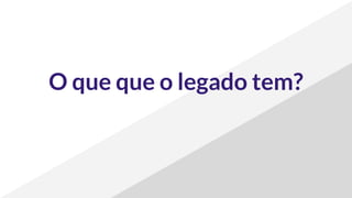 O que que o legado tem?
 