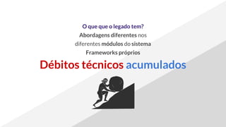 O que que o legado tem?
Abordagens diferentes nos
diferentes módulos do sistema
Frameworks próprios
Débitos técnicos acumulados
 