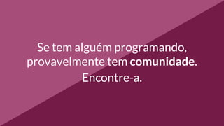 Se tem alguém programando,
provavelmente tem comunidade.
Encontre-a.
 