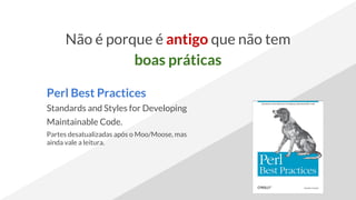 Não é porque é antigo que não tem
boas práticas
Perl Best Practices
Standards and Styles for Developing
Maintainable Code.
Partes desatualizadas após o Moo/Moose, mas
ainda vale a leitura.
 