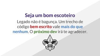 Seja um bom escoteiro
Legado não é bagunça. Um trecho de
código bem escrito vale mais do que
nenhum. O próximo dev irá te agradecer.
 