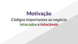 Motivação
Códigos importantes ao negócio
intocados e intocáveis
 
