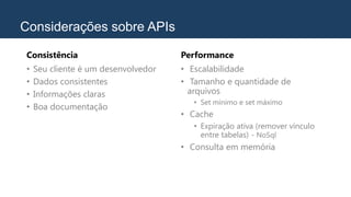Considerações sobre APIs
Consistência
• Seu cliente é um desenvolvedor
• Dados consistentes
• Informações claras
• Boa documentação
Performance
• Escalabilidade
• Tamanho e quantidade de
arquivos
• Set mínimo e set máximo
• Cache
• Expiração ativa (remover vínculo
entre tabelas) - NoSql
• Consulta em memória
 