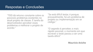Respostas e Conclusões
"TDD dá retorno constante sobre os
possíveis problemas existentes no
atual projeto de classes. É tarefa do
desenvolvedor perceber esses
problemas e melhorar o projeto de
acordo."
"Se está difícil testar, é porque,
provavelmente, há um problema de
projeto ou implementação em se
código."
“O segredo é perceber, o mais
rápido possível, o momento em que
escrever o teste passou a ser uma
tarefa difícil.”
Mauricio Aniche
 