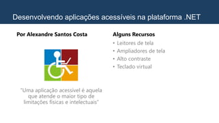 Desenvolvendo aplicações acessíveis na plataforma .NET
Por Alexandre Santos Costa
“Uma aplicação acessível é aquela
que atende o maior tipo de
limitações físicas e intelectuais”
Alguns Recursos
• Leitores de tela
• Ampliadores de tela
• Alto contraste
• Teclado virtual
 