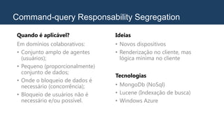 Command-query Responsability Segregation
Quando é aplicável?
Em domínios colaborativos:
• Conjunto amplo de agentes
(usuários);
• Pequeno (proporcionalmente)
conjunto de dados;
• Onde o bloqueio de dados é
necessário (concorrência);
• Bloqueio de usuários não é
necessário e/ou possível.
Ideias
• Novos dispositivos
• Renderização no cliente, mas
lógica mínima no cliente
Tecnologias
• MongoDb (NoSql)
• Lucene (Indexação de busca)
• Windows Azure
 