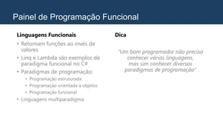 Painel de Programação Funcional
Linguagens Funcionais
• Retornam funções ao invés de
valores
• Linq e Lambda são exemplos de
paradigma funcional no C#
• Paradigmas de programação:
• Programação estruturada
• Programação orientada a objetos
• Programação funcional
• Linguagens multiparadigma
Dica
“Um bom programador não precisa
conhecer várias linguagens,
mas sim conhecer diversos
paradigmas de programação”
 