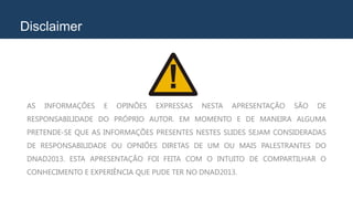 Disclaimer
AS INFORMAÇÕES E OPINÕES EXPRESSAS NESTA APRESENTAÇÃO SÃO DE
RESPONSABILIDADE DO PRÓPRIO AUTOR. EM MOMENTO E DE MANEIRA ALGUMA
PRETENDE-SE QUE AS INFORMAÇÕES PRESENTES NESTES SLIDES SEJAM CONSIDERADAS
DE RESPONSABILIDADE OU OPNIÕES DIRETAS DE UM OU MAIS PALESTRANTES DO
DNAD2013. ESTA APRESENTAÇÃO FOI FEITA COM O INTUITO DE COMPARTILHAR O
CONHECIMENTO E EXPERIÊNCIA QUE PUDE TER NO DNAD2013.
 