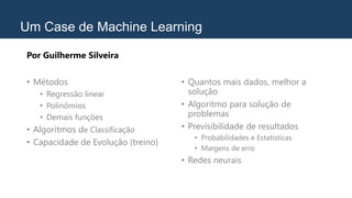 Um Case de Machine Learning
Por Guilherme Silveira
• Métodos
• Regressão linear
• Polinômios
• Demais funções
• Algoritmos de Classificação
• Capacidade de Evolução (treino)
• Quantos mais dados, melhor a
solução
• Algoritmo para solução de
problemas
• Previsibilidade de resultados
• Probabilidades e Estatísticas
• Margens de erro
• Redes neurais
 