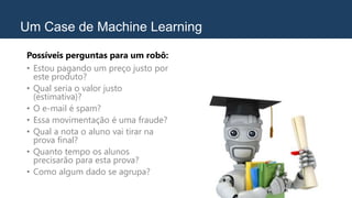 Um Case de Machine Learning
Possíveis perguntas para um robô:
• Estou pagando um preço justo por
este produto?
• Qual seria o valor justo
(estimativa)?
• O e-mail é spam?
• Essa movimentação é uma fraude?
• Qual a nota o aluno vai tirar na
prova final?
• Quanto tempo os alunos
precisarão para esta prova?
• Como algum dado se agrupa?
 
