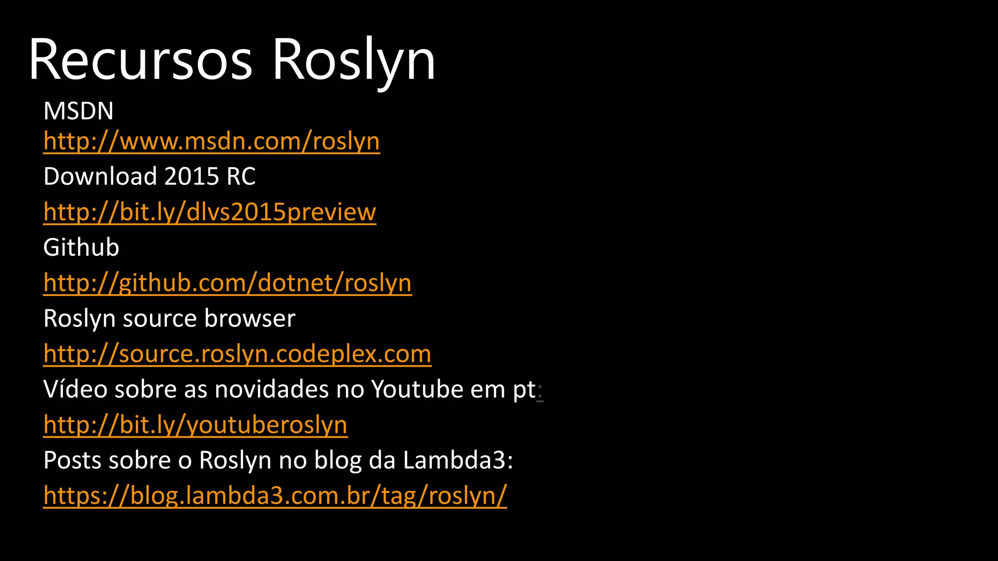 MSDN
http://www.msdn.com/roslyn
Download 2015 RC
http://bit.ly/dlvs2015preview
Github
http://github.com/dotnet/roslyn
Roslyn source browser
http://source.roslyn.codeplex.com
Vídeo sobre as novidades no Youtube em pt:
http://bit.ly/youtuberoslyn
Posts sobre o Roslyn no blog da Lambda3:
https://blog.lambda3.com.br/tag/roslyn/
Recursos Roslyn
 