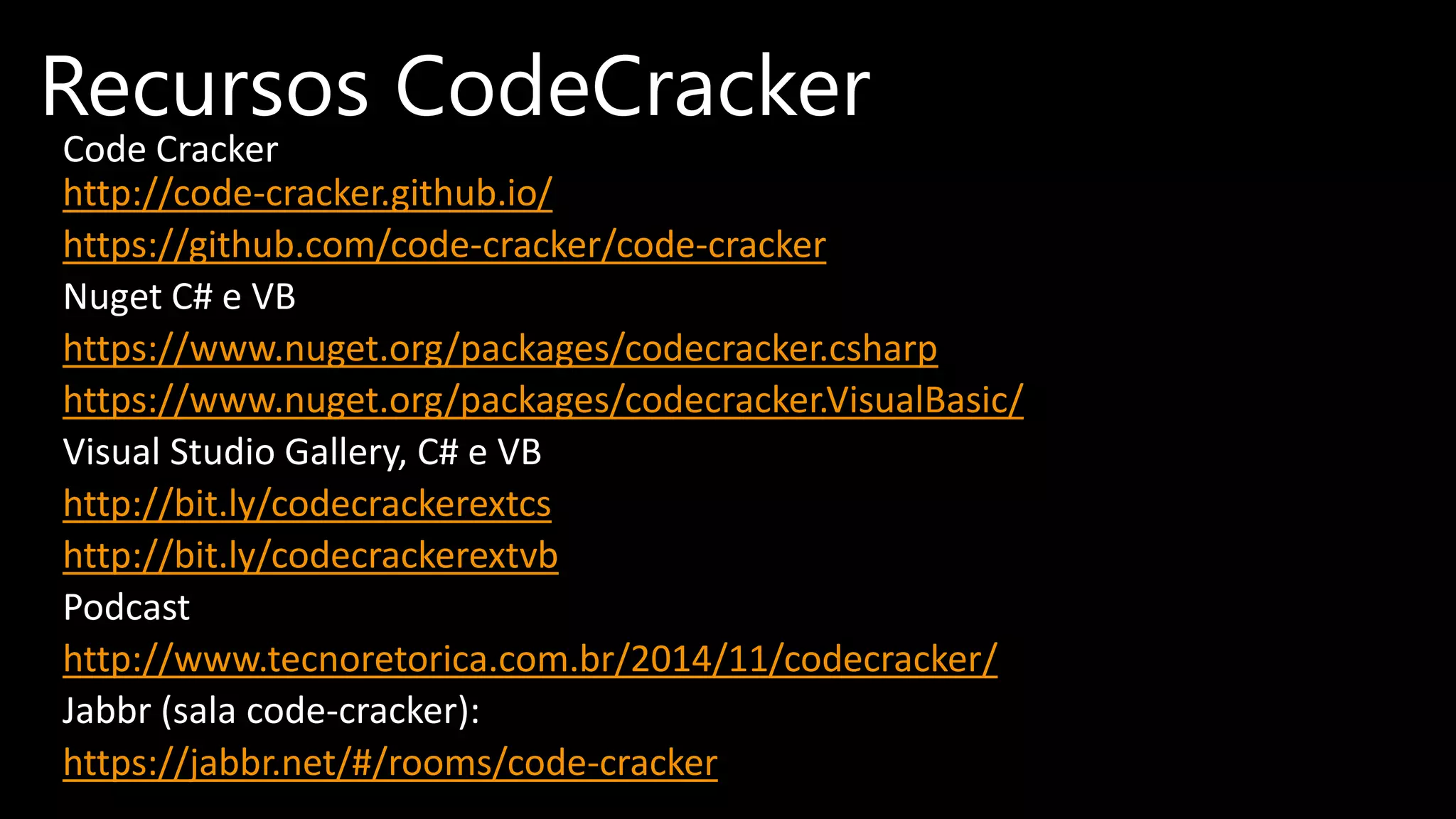 Code Cracker
http://code-cracker.github.io/
https://github.com/code-cracker/code-cracker
Nuget C# e VB
https://www.nuget.org/packages/codecracker.csharp
https://www.nuget.org/packages/codecracker.VisualBasic/
Visual Studio Gallery, C# e VB
http://bit.ly/codecrackerextcs
http://bit.ly/codecrackerextvb
Podcast
http://www.tecnoretorica.com.br/2014/11/codecracker/
Jabbr (sala code-cracker):
https://jabbr.net/#/rooms/code-cracker
Recursos CodeCracker
 