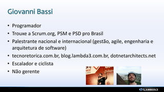 Giovanni Bassi
• Programador
• Trouxe a Scrum.org, PSM e PSD pro Brasil
• Palestrante nacional e internacional (gestão, agile, engenharia e
arquitetura de software)
• tecnoretorica.com.br, blog.lambda3.com.br, dotnetarchitects.net
• Escalador e ciclista
• Não gerente
 