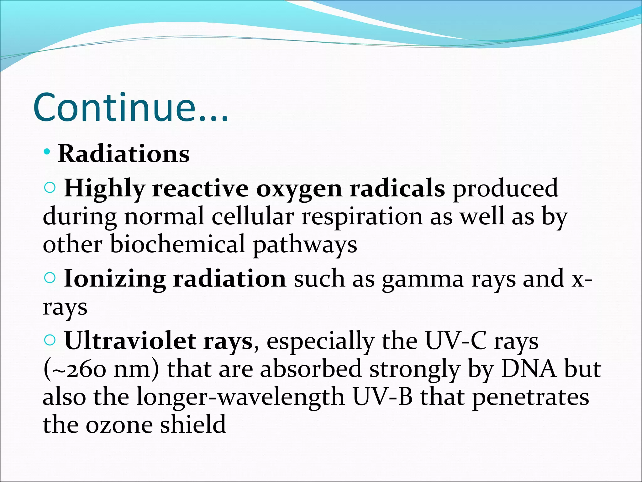• Radiations
o Highly reactive oxygen radicals produced
during normal cellular respiration as well as by
other biochemical pathways
o Ionizing radiation such as gamma rays and x-
rays
o Ultraviolet rays, especially the UV-C rays
(~260 nm) that are absorbed strongly by DNA but
also the longer-wavelength UV-B that penetrates
the ozone shield
Continue...
 