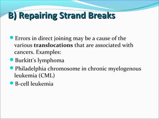 B) Repairing Strand BreaksB) Repairing Strand Breaks
Errors in direct joining may be a cause of the
various translocations that are associated with
cancers. Examples:
Burkitt's lymphoma
Philadelphia chromosome in chronic myelogenous
leukemia (CML)
B-cell leukemia
 