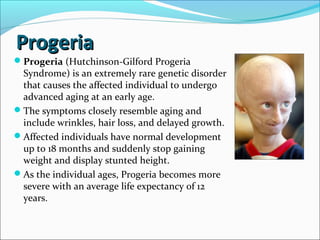ProgeriaProgeria
Progeria (Hutchinson-Gilford Progeria
Syndrome) is an extremely rare genetic disorder
that causes the affected individual to undergo
advanced aging at an early age.
The symptoms closely resemble aging and
include wrinkles, hair loss, and delayed growth.
Affected individuals have normal development
up to 18 months and suddenly stop gaining
weight and display stunted height.
As the individual ages, Progeria becomes more
severe with an average life expectancy of 12
years.
 