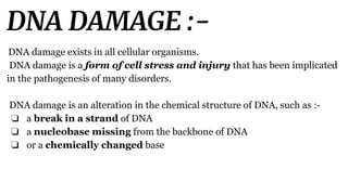 DNA DAMAGE :-
DNA damage exists in all cellular organisms.
DNA damage is a form of cell stress and injury that has been implicated
in the pathogenesis of many disorders.
DNA damage is an alteration in the chemical structure of DNA, such as :-
❏ a break in a strand of DNA
❏ a nucleobase missing from the backbone of DNA
❏ or a chemically changed base
 