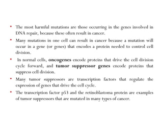 • The most harmful mutations are those occurring in the genes involved in
DNA repair, because these often result in cancer.
• Many mutations in one cell can result in cancer because a mutation will
occur in a gene (or genes) that encodes a protein needed to control cell
division.
• In normal cells, oncogenes encode proteins that drive the cell division
cycle forward, and tumor suppressor genes encode proteins that
suppress cell division.
• Many tumor suppressors are transcription factors that regulate the
expression of genes that drive the cell cycle.
• The transcription factor p53 and the retinoblastoma protein are examples
of tumor suppressors that are mutated in many types of cancer.
 