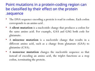 Point mutations in a protein-coding region can
be classified by their effect on the protein
sequence
.
• The DNA sequence encoding a protein is read in codons. Each codon
corresponds to an amino acid .
• A silent mutation is a nucleotide change that produces a codon for
the same amino acid. For example, GAA and GAG both code for
glutamate.
• A missense mutation is a nucleotide change that results in a
different amino acid, such as a change from glutamate (GAA) to
glutamine (CAA).
• A nonsense mutation changes the nucleotide sequence so that
instead of encoding an amino acid, the triplet functions as a stop
codon, terminating the protein.
 