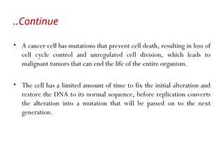 • A cancer cell has mutations that prevent cell death, resulting in loss of
cell cycle control and unregulated cell division, which leads to
malignant tumors that can end the life of the entire organism.
• The cell has a limited amount of time to fix the initial alteration and
restore the DNA to its normal sequence, before replication converts
the alteration into a mutation that will be passed on to the next
generation.
Continue
..
 