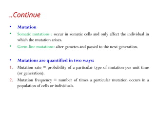 Continue
..
• Mutation
• Somatic mutations : occur in somatic cells and only affect the individual in
which the mutation arises.
• Germ-line mutations: alter gametes and passed to the next generation.
• Mutations are quantified in two ways:
1. Mutation rate = probability of a particular type of mutation per unit time
(or generation).
2. Mutation frequency = number of times a particular mutation occurs in a
population of cells or individuals.
 