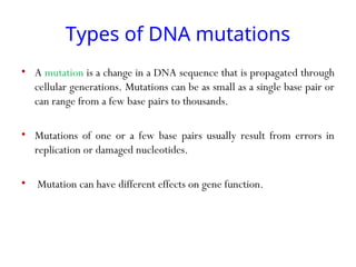 Types of DNA mutations
• A mutation is a change in a DNA sequence that is propagated through
cellular generations. Mutations can be as small as a single base pair or
can range from a few base pairs to thousands.
• Mutations of one or a few base pairs usually result from errors in
replication or damaged nucleotides.
• Mutation can have different effects on gene function.
 