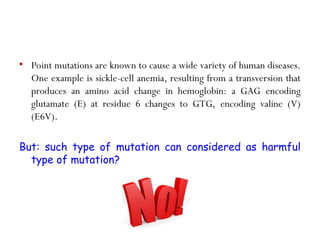 • Point mutations are known to cause a wide variety of human diseases.
One example is sickle-cell anemia, resulting from a transversion that
produces an amino acid change in hemoglobin: a GAG encoding
glutamate (E) at residue 6 changes to GTG, encoding valine (V)
(E6V).
But: such type of mutation can considered as harmful
type of mutation?
 