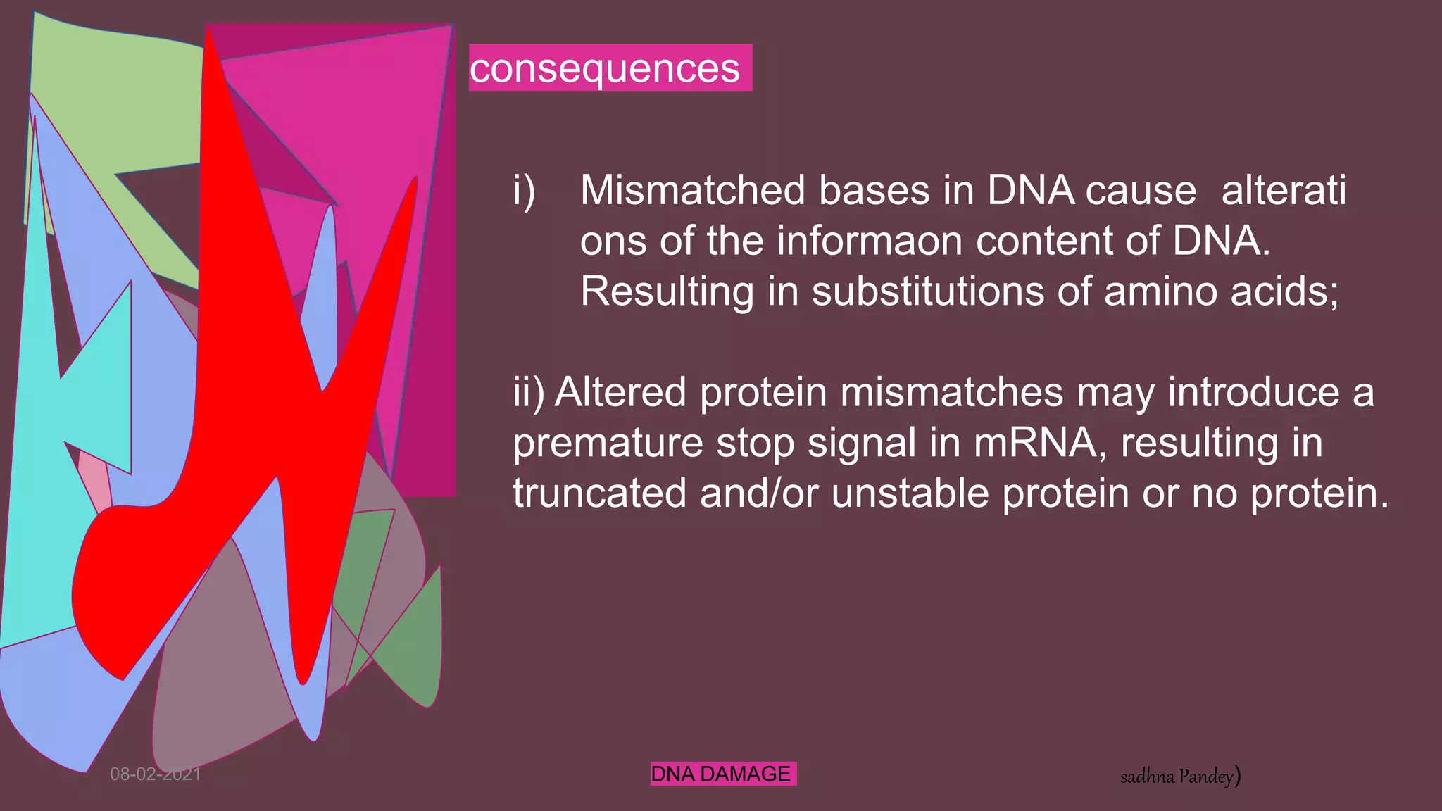 08-02-2021 DNA DAMAGE sadhna Pandey)
i) Mismatched bases in DNA cause alterati
ons of the informaon content of DNA.
Resulting in substitutions of amino acids;
ii) Altered protein mismatches may introduce a
premature stop signal in mRNA, resulting in
truncated and/or unstable protein or no protein.
consequences
 