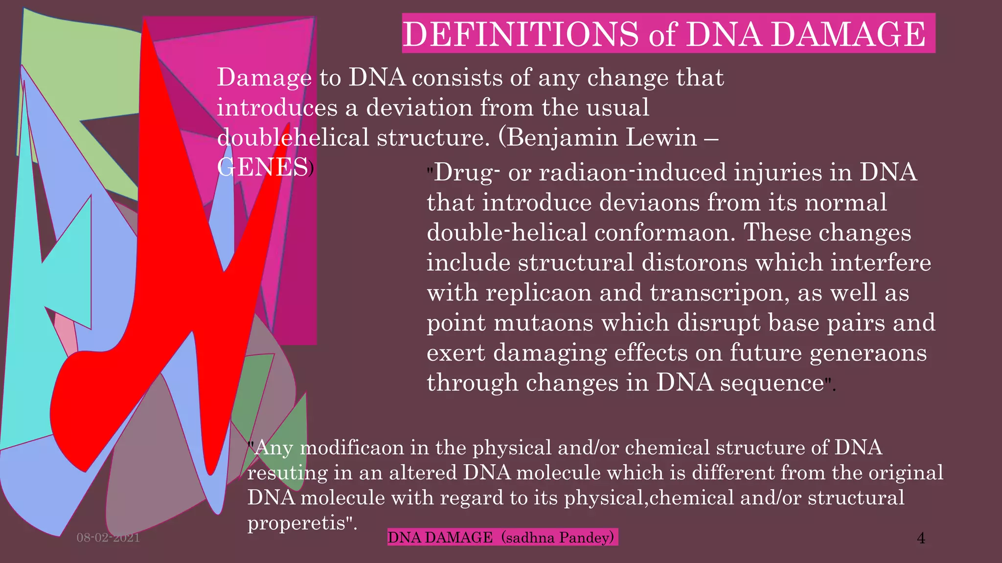 DEFINITIONS of DNA DAMAGE
Damage to DNA consists of any change that
introduces a deviation from the usual
doublehelical structure. (Benjamin Lewin –
GENES) "Drug- or radiaon-induced injuries in DNA
that introduce deviaons from its normal
double-helical conformaon. These changes
include structural distorons which interfere
with replicaon and transcripon, as well as
point mutaons which disrupt base pairs and
exert damaging effects on future generaons
through changes in DNA sequence".
"Any modificaon in the physical and/or chemical structure of DNA
resuting in an altered DNA molecule which is different from the original
DNA molecule with regard to its physical,chemical and/or structural
properetis".
08-02-2021 DNA DAMAGE (sadhna Pandey) 4
 
