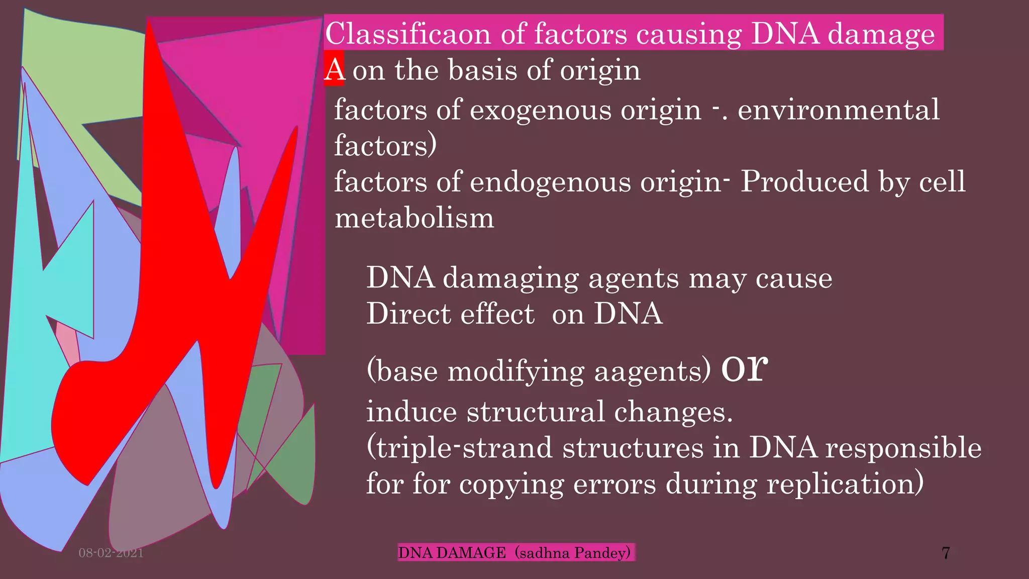 Classificaon of factors causing DNA damage
A on the basis of origin
factors of exogenous origin -. environmental
factors)
factors of endogenous origin- Produced by cell
metabolism
DNA damaging agents may cause
Direct effect on DNA
(base modifying aagents) or
induce structural changes.
(triple-strand structures in DNA responsible
for for copying errors during replication)
08-02-2021 DNA DAMAGE (sadhna Pandey) 7
 