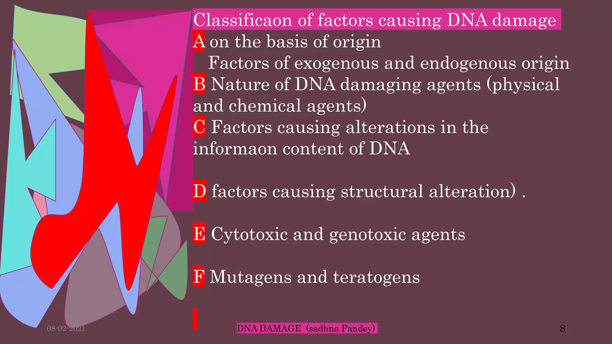 Classificaon of factors causing DNA damage
A on the basis of origin
Factors of exogenous and endogenous origin
B Nature of DNA damaging agents (physical
and chemical agents)
C Factors causing alterations in the
informaon content of DNA
D factors causing structural alteration) .
E Cytotoxic and genotoxic agents
F Mutagens and teratogens
08-02-2021 DNA DAMAGE (sadhna Pandey) 8
 