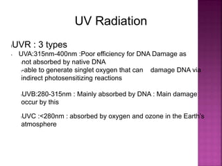UV Radiation
lUVR : 3 types
• UVA:315nm-400nm :Poor efficiency for DNA Damage as
lnot absorbed by native DNA
l-able to generate singlet oxygen that can damage DNA via
indirect photosensitizing reactions
lUVB:280-315nm : Mainly absorbed by DNA : Main damage
occur by this
lUVC :<280nm : absorbed by oxygen and ozone in the Earth’s
atmosphere
 