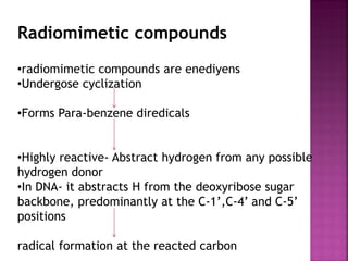 Radiomimetic compounds
•radiomimetic compounds are enediyens
•Undergose cyclization
•Forms Para-benzene diredicals
•Highly reactive- Abstract hydrogen from any possible
hydrogen donor
•In DNA- it abstracts H from the deoxyribose sugar
backbone, predominantly at the C-1’,C-4’ and C-5’
positions
radical formation at the reacted carbon
 