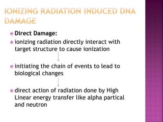  Direct Damage:
 ionizing radiation directly interact with
target structure to cause ionization
 initiating the chain of events to lead to
biological changes
 direct action of radiation done by High
Linear energy transfer like alpha partical
and neutron
 