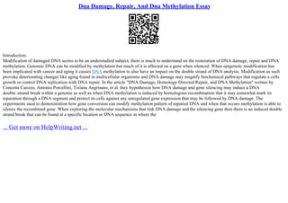 Dna Damage, Repair, And Dna Methylation Essay
Introduction:
Modification of damaged DNA seems to be an understudied subject, there is much to understand on the restoration of DNA damage, repair and DNA
methylation. Genomic DNA can be modified by methylation but much of it is affected on a gene when silenced. When epigenetic modification has
been implicated with cancer and aging it causes DNA methylation to also have an impact on the double strand of DNA analysis. Modification as such
provoke deteriorating changes like aging found in multicellular organisms and DNA damage may magnify biochemical pathways that regulate a cells
growth or control DNA replication with DNA repair. In the article "DNA Damage, Homology
–Directed Repair, and DNA Methylation" written by
Concetta Cuozzo, Antonio Porcellini, Tiziana Angrisano, et al. they hypothesize how DNA damage and gene silencing may induce a DNA
double–strand break within a genome as well as when DNA methylation is induced by homologous recombination that it may somewhat mark its
reparation through a DNA segment and protect its cells against any unregulated gene expression that may be followed by DNA damage. The
experiments used to demonstration how gene conversion can modify methylation pattern of repaired DNA and when that occurs methylation is able to
silence the recombined gene. When exploring the molecular mechanisms that link DNA damage and the silencing gene then there is an induced double
strand break that can be found at a specific location or DNA sequence in where the
... Get more on HelpWriting.net ...
 