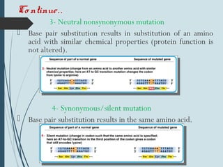 Co ntinue..
3- Neutral nonsynonymous mutation
 Base pair substitution results in substitution of an amino
acid with similar chemical properties (protein function is
not altered).
4- Synonymous/silent mutation
 Base pair substitution results in the same amino acid.
 