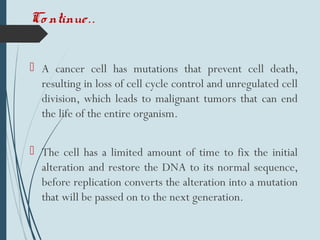  A cancer cell has mutations that prevent cell death,
resulting in loss of cell cycle control and unregulated cell
division, which leads to malignant tumors that can end
the life of the entire organism.
 The cell has a limited amount of time to fix the initial
alteration and restore the DNA to its normal sequence,
before replication converts the alteration into a mutation
that will be passed on to the next generation.
Co ntinue..
 