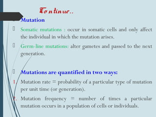 Co ntinue..
 Mutation
 Somatic mutations : occur in somatic cells and only affect
the individual in which the mutation arises.
 Germ-line mutations: alter gametes and passed to the next
generation.
 Mutations are quantified in two ways:
1. Mutation rate = probability of a particular type of mutation
per unit time (or generation).
2. Mutation frequency = number of times a particular
mutation occurs in a population of cells or individuals.
 