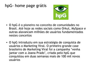 hpG- home page grátis
• O hpG é o pioneiro no conceito de comunidades no
Brasil. Até hoje as redes sociais como Orkut, MySpace e
outras alavancam milhões de usuários fundamentados
nestes conceitos
• O hpG introduziu em sua estratégia de conquista de
usuários o Marketing Viral. O primeiro grande case
brasileiro de Marketing Viral foi a campanha “venha
jantar com a Joana Prado”, criada pelo hpG que
conquistou em duas semanas mais de 100 mil novos
usuários
 