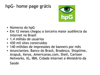 hpG- home page grátis
• Números do hpG
• Em 12 meses chegou a terceira maior audiência da
internet no Brasil
• 1.4 milhão de usuários
• 430 mil sites construídos
• 140 milhões de impressões de banners por mês
• Anunciantes: Banco do Brasil, Bradesco, Shoptime,
Arapuã, Xerox, Americanas.com, Shell, Cartoon
Networks, IG, IBM, Cidade Internet e Ministério da
Saúde
 