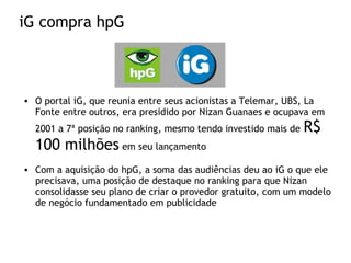 iG compra hpG
• O portal iG, que reunia entre seus acionistas a Telemar, UBS, La
Fonte entre outros, era presidido por Nizan Guanaes e ocupava em
2001 a 7ª posição no ranking, mesmo tendo investido mais de R$
100 milhões em seu lançamento
• Com a aquisição do hpG, a soma das audiências deu ao iG o que ele
precisava, uma posição de destaque no ranking para que Nizan
consolidasse seu plano de criar o provedor gratuito, com um modelo
de negócio fundamentado em publicidade
 