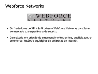 Webforce Networks
• Os fundadores do STI / hpG criam a Webforce Networks para levar
ao mercado sua experiência de sucesso
• Consultoria em criação de empreendimentos online, publicidade, e-
commerce, fusões e aquisições de empresas de internet
 