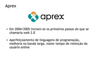 Aprex
• Em 2004/2005 iniciam-se os primeiros passos do que se
chamaria web 2.0
• Aperfeiçoamento de linguagens de programação,
melhoria na banda larga, maior tempo de retenção do
usuário online
 