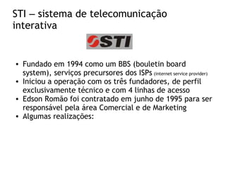 STI – sistema de telecomunicação
interativa
• Fundado em 1994 como um BBS (bouletin board
system), serviços precursores dos ISPs (internet service provider)
• Iniciou a operação com os três fundadores, de perfil
exclusivamente técnico e com 4 linhas de acesso
• Edson Romão foi contratado em junho de 1995 para ser
responsável pela área Comercial e de Marketing
• Algumas realizações:
 