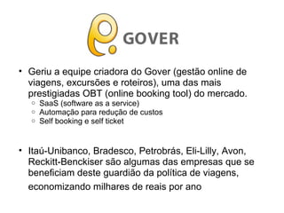 • Geriu a equipe criadora do Gover (gestão online de
viagens, excursões e roteiros), uma das mais
prestigiadas OBT (online booking tool) do mercado.
o SaaS (software as a service)
o Automação para redução de custos
o Self booking e self ticket
• Itaú-Unibanco, Bradesco, Petrobrás, Eli-Lilly, Avon,
Reckitt-Benckiser são algumas das empresas que se
beneficiam deste guardião da política de viagens,
economizando milhares de reais por ano
 