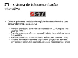 STI – sistema de telecomunicação
interativa
• Criou os primeiros modelos de negócio do mercado online para
consumidor final e corporativo
o Primeiro provedor a distribuir kit de acesso em CD-ROM para seus
usuários (1995)
o Primeiro provedor a oferecer acesso ilimitado (free rate) por preço
único (1996)
o Primeiro provedor a transmitir áudio e vídeo pela internet (1996)
o Pioneiro na oferta de serviços corporativos (registro de domínio,
servidores de email, link dedicado, criação e hospedagem de sites)
 