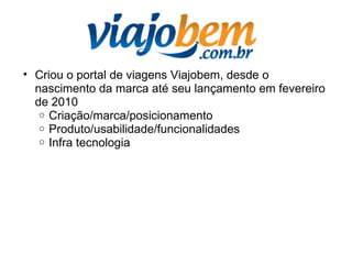• Criou o portal de viagens Viajobem, desde o
nascimento da marca até seu lançamento em fevereiro
de 2010
o Criação/marca/posicionamento
o Produto/usabilidade/funcionalidades
o Infra tecnologia
 