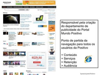 layout do portal Positivo
Responsável pela criação
do departamento de
publicidade do Portal
Mundo Positivo
Ponto de partida da
navegação para todos os
usuários da Positivo
+ Conteúdo
+ Serviços
> Retenção
> Audiência
 
