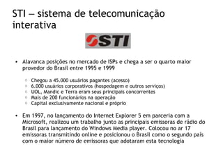 STI – sistema de telecomunicação
interativa
• Alavanca posições no mercado de ISPs e chega a ser o quarto maior
provedor do Brasil entre 1995 e 1999
o Chegou a 45.000 usuários pagantes (acesso)
o 6.000 usuários corporativos (hospedagem e outros serviços)
o UOL, Mandic e Terra eram seus principais concorrentes
o Mais de 200 funcionários na operação
o Capital exclusivamente nacional e próprio
• Em 1997, no lançamento do Internet Explorer 5 em parceria com a
Microsoft, realizou um trabalho junto as principais emissoras de rádio do
Brasil para lançamento do Windows Media player. Colocou no ar 17
emissoras transmitindo online e posicionou o Brasil como o segundo país
com o maior número de emissoras que adotaram esta tecnologia
 